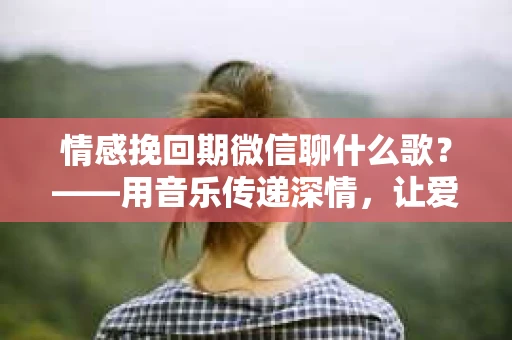 情感挽回期微信聊什么歌？——用音乐传递深情，让爱情重新起航