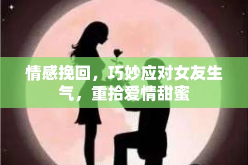 情感挽回，巧妙应对女友生气，重拾爱情甜蜜