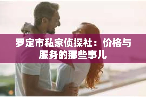 罗定市私家侦探社：价格与服务的那些事儿