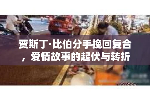 贾斯丁·比伯分手挽回复合，爱情故事的起伏与转折