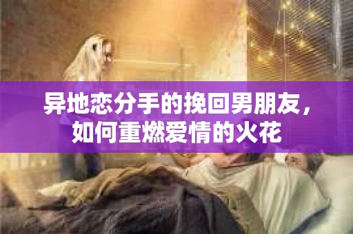 异地恋分手的挽回男朋友，如何重燃爱情的火花