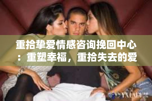重拾挚爱情感咨询挽回中心：重塑幸福，重拾失去的爱