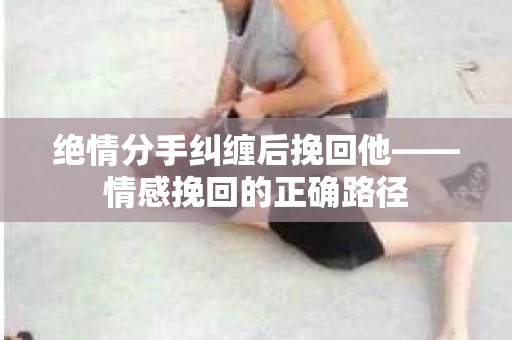 绝情分手纠缠后挽回他——情感挽回的正确路径