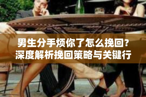 男生分手烦你了怎么挽回？深度解析挽回策略与关键行动