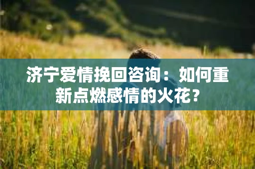 济宁爱情挽回咨询：如何重新点燃感情的火花？