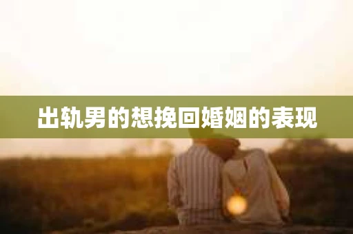 出轨男的想挽回婚姻的表现