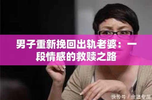 男子重新挽回出轨老婆：一段情感的救赎之路
