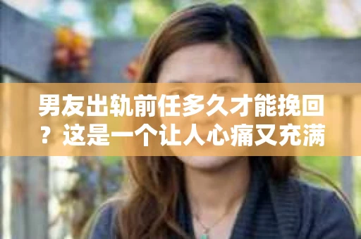 男友出轨前任多久才能挽回？这是一个让人心痛又充满疑惑的问题。每个人的情况都是独特的，所以没有一个固定的答案。但我们可以从心理、情感和实际操作的角度来探讨这个问题。
