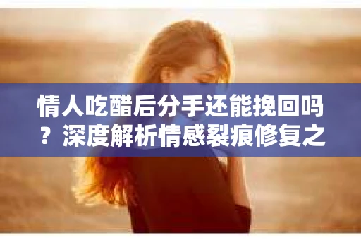 情人吃醋后分手还能挽回吗？深度解析情感裂痕修复之道