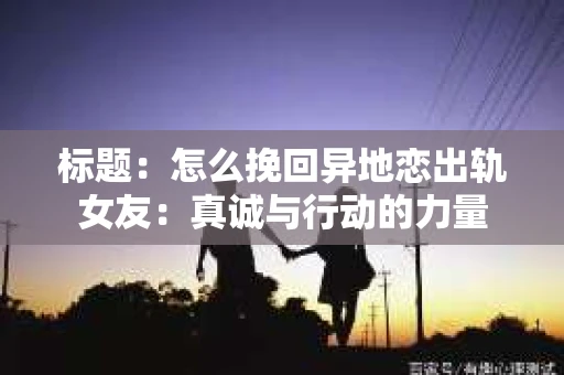 标题：怎么挽回异地恋出轨女友：真诚与行动的力量