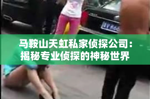 马鞍山天虹私家侦探公司：揭秘专业侦探的神秘世界