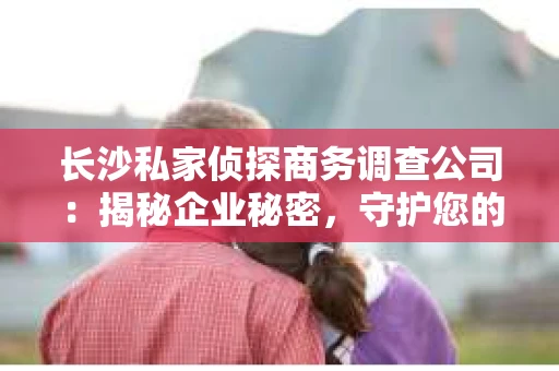 长沙私家侦探商务调查公司：揭秘企业秘密，守护您的权益