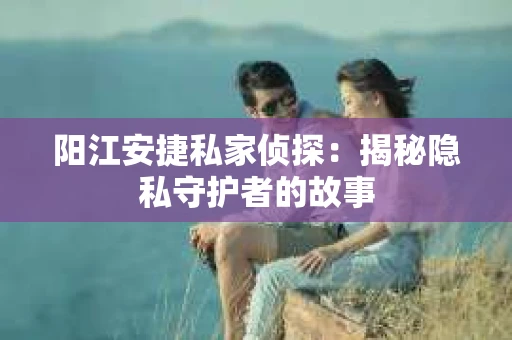 阳江安捷私家侦探：揭秘隐私守护者的故事