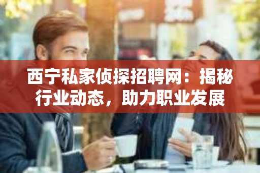 西宁私家侦探招聘网：揭秘行业动态，助力职业发展