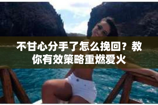 不甘心分手了怎么挽回？教你有效策略重燃爱火